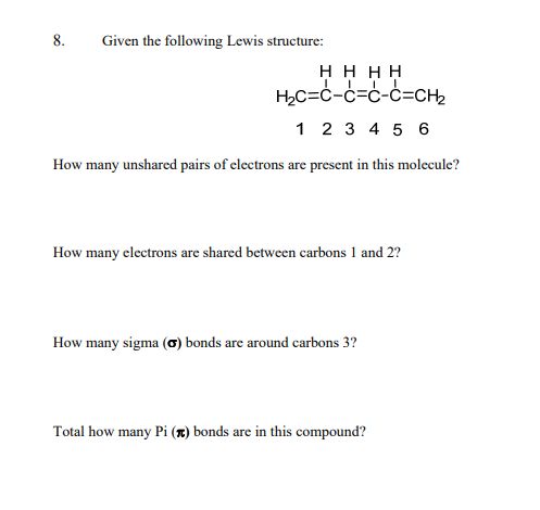 8.
Given the following Lewis structure:
HHHH
H₂C=C-C=C-C=CH2
1 2 3 4 5 6
How many unshared pairs of electrons are present in this molecule?
How many electrons are shared between carbons 1 and 2?
How many sigma (σ) bonds are around carbons 3?
Total how many Pi () bonds are in this compound?