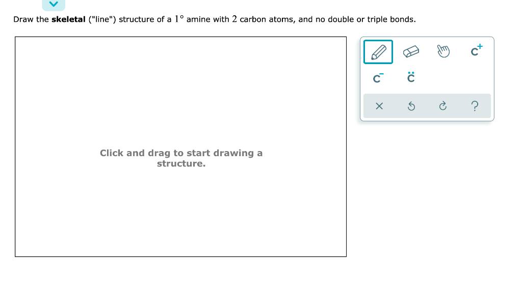 Draw the skeletal ("line") structure of a 1° amine with 2 carbon atoms, and no double or triple bonds.
Click and drag to start drawing a
structure.
с
A
сх
:0
с
G
?