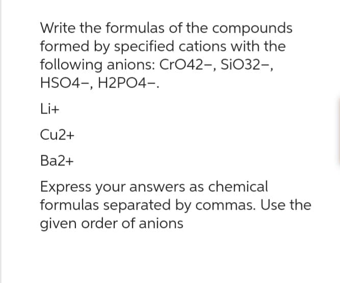 Write the formulas of the compounds
formed by specified cations with the
following anions: CrO42-, SiO32-,
HSO4-, H2PO4-.
Li+
Cu2+
Ba2+
Express your answers as chemical
formulas separated by commas. Use the
given order of anions