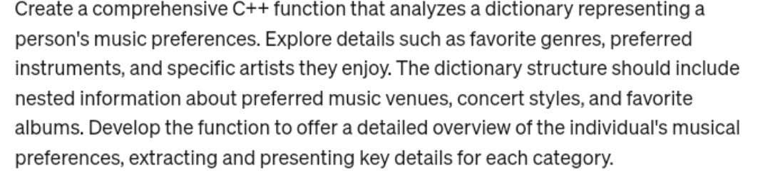 Create a comprehensive C++ function that analyzes a dictionary representing a
person's music preferences. Explore details such as favorite genres, preferred
instruments, and specific artists they enjoy. The dictionary structure should include
nested information about preferred music venues, concert styles, and favorite
albums. Develop the function to offer a detailed overview of the individual's musical
preferences, extracting and presenting key details for each category.