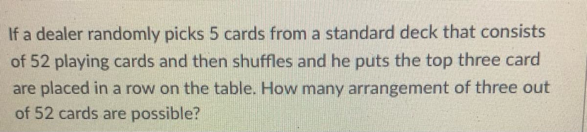 If a dealer randomly picks 5 cards from a standard deck that consists
of 52 playing cards and then shuffles and he puts the top three card
are placed in a row on the table. How many arrangement of three out
of 52 cards are possible?