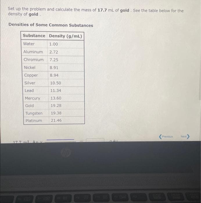 Set up the problem and calculate the mass of 17.7 mL of gold. See the table below for the
density of gold.
Densities of Some Common Substances
Substance
Water
Aluminum
Chromium
Nickel
Copper
Silver
Lead
Mercury
Gold
Tungsten
Platinum
177 mL.
Density (g/mL)
1.00
2.72
7.25
8.91
8.94
10.50
11.34
13.60
19.28
19.38
21.46
Previous Next>