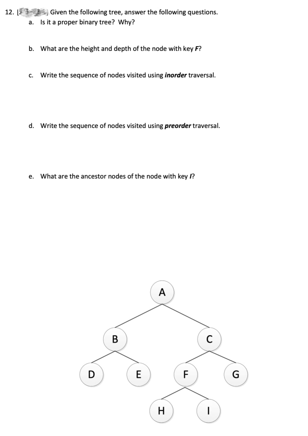 12.
Given the following tree, answer the following questions.
a. Is it a proper binary tree? Why?
b. What are the height and depth of the node with key F?
C. Write the sequence of nodes visited using inorder traversal.
d. Write the sequence of nodes visited using preorder traversal.
e. What are the ancestor nodes of the node with key /?
D
B
E
A
H
F
C
I
G