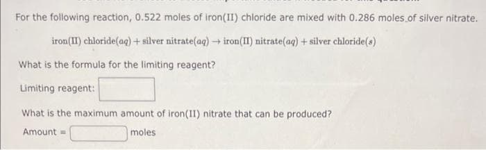 For the following reaction, 0.522 moles of iron (II) chloride are mixed with 0.286 moles of silver nitrate.
iron (II) chloride (aq) + silver nitrate(aq) → iron(II) nitrate(aq) + silver chloride(s)
What is the formula for the limiting reagent?
Limiting reagent:
What is the maximum amount of iron(II) nitrate that can be produced?
Amount =
moles