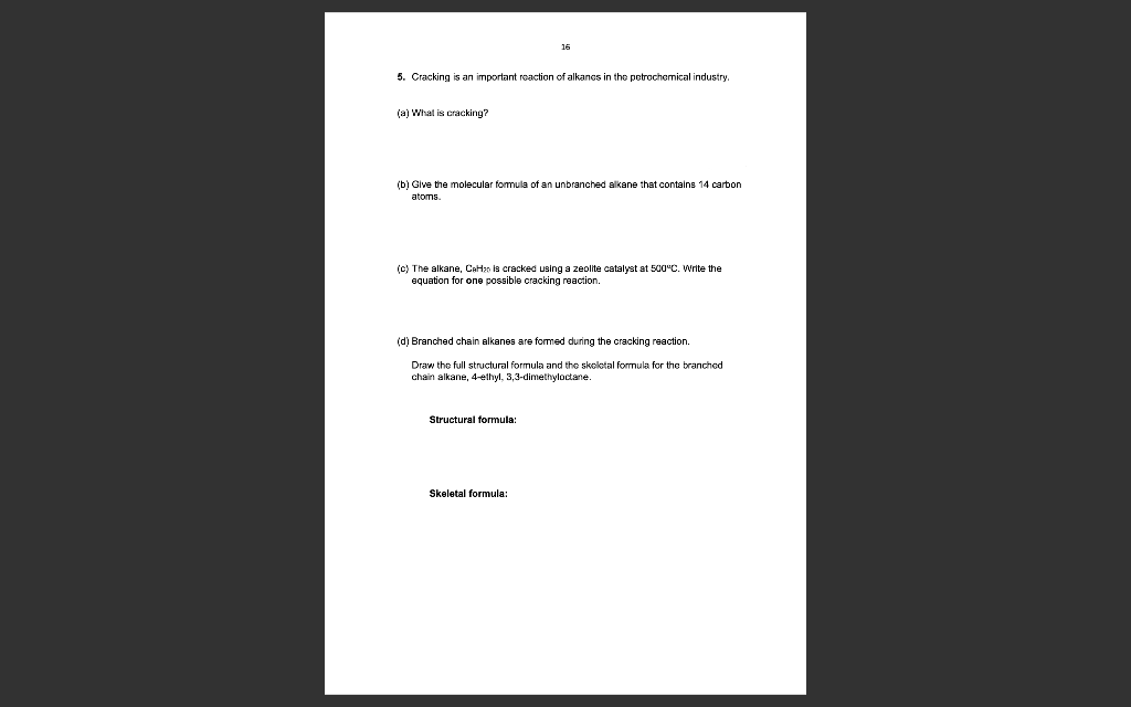 5. Cracking is an important reaction of alkanes in the petrochemical industry.
(a) What is cracking?
16
(b) Give the molecular formula of an unbranched alkane that contains 14 carbon
atoms.
(c) The alkane, CH₂ is cracked using a zeolite catalyst at 500°C. Write the
equation for one possible cracking reaction.
(d) Branched chain alkanes are formed during the cracking reaction.
Draw the full structural formula and the skeletal formula for the branched
chain alkane, 4-ethyl, 3,3-dimethyloctane.
Structural formula:
Skeletal formula:
