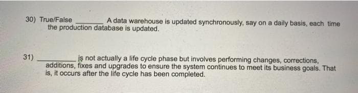 30) True/False
A data warehouse is updated synchronously, say on a daily basis, each time
the production database is updated.
31)
is not actually a life cycle phase but involves performing changes, corrections,
additions, fixes and upgrades to ensure the system continues to meet its business goals. That
is, it occurs after the life cycle has been completed.