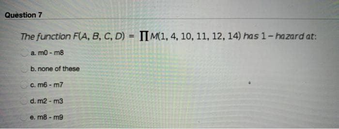 Question 7
The function F(A, B, C, D) = IIM(1, 4, 10, 11, 12, 14) has 1-hazard at:
a. m0-m8
b. none of these
c. m6 - m7
d. m2 - m3
e. m8-m9