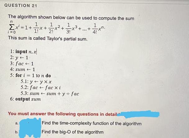 QUESTION 21
The algorithm shown below can be used to compute the sum
Ex =1+x+x²+*.
1
1
1
Σ
i=0
4!
This sum is called Taylor's partial sum.
1: input n, x
2: y + 1-
3: fac +1
4: sum +
1
5: for i = 1 to n do
5.1: y + y x x
5.2: fac + fac xi
5.3: sum + sum + y + fac
6: output sum
%3D
You must answer the following questions in detail
Find the time-complexity function of the algorithm
а.
Find the big-O of the algorithm
b.
