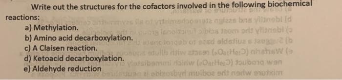 Write out the structures for the cofactors involved in the following biochemical
reactions:
a) Methylation.
b) Amino acid decarboxylation.
c) A Claisen reaction.
d) Ketoacid decarboxylation.
e) Aldehyde reduction
s ils otvteimaoomate nglaas bns vilanebl (d
ienoiamlalblos tom orls ylianabl (o
uencioiqeb of ezed aldstiua s jang2 (b
adullb diiw aem (OatHer) nihshsw (
otsibammi dainiw (OatHer) 1aubong wan
alobizobyrd moiboe ordt nadw owxim
