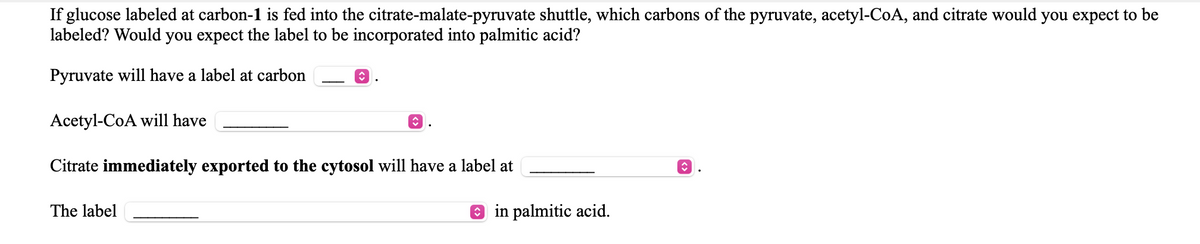 If glucose labeled at carbon-1 is fed into the citrate-malate-pyruvate shuttle, which carbons of the pyruvate, acetyl-CoA, and citrate would you expect to be
labeled? Would you expect the label to be incorporated into palmitic acid?
Pyruvate will have a label at carbon
Acetyl-CoA will have
Citrate immediately exported to the cytosol will have a label at
The label
O in palmitic acid.
