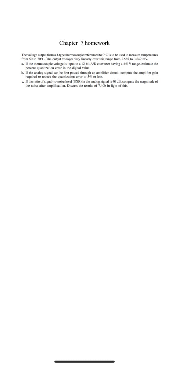 Chapter 7 homework
The voltage output from a J-type thermocouple referenced to 0°C is to be used to measure temperatures
from 50 to 70°C. The output voltages vary linearly over this range from 2.585 to 3.649 mV.
a. If the thermocouple voltage is input to a 12-bit AD converter having a +5-V range, estimate the
percent quantization error in the digital value.
b. If the analog signal can be first passed through an amplifier circuit, compute the amplifier gain
required to reduce the quantization error to 5% or less.
c. If the ratio of signal-to-noise level (SNR) in the analog signal is 40 dB, compute the magnitude of
the noise after amplification. Discuss the results of 7.40b in light of this.
