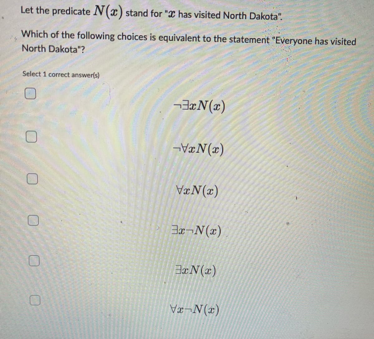 Let the predicate N(x) stand for " has visited North Dakota".
Which of the following choices is equivalent to the statement "Everyone has visited
North Dakota"?
Select 1 correct answer(s)
0 0
U
0
3xN(x)
VxN(x)
VxN(x)
3x-N(x)
3x N(x)
Vx-N(x)