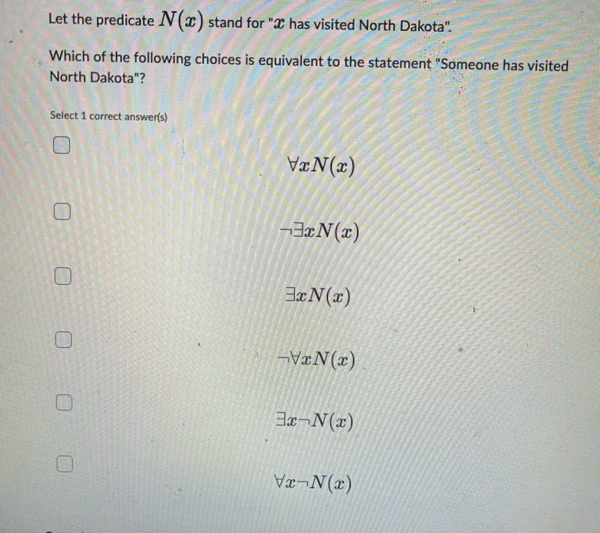 Let the predicate N(x) stand for " has visited North Dakota".
Which of the following choices is equivalent to the statement "Someone has visited
North Dakota"?
Select 1 correct answer(s)
0
0
0
VxN(x)
3xN(x)
3xN(x)
-VxN(x)
3x-N(x)
Vx-N(x)