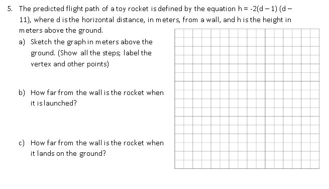 5. The predicted flight path of a toy rocket is defined by the equation h = -2(d – 1) (d -
11), where d isthe horizontal distance, in meters, from a wall, and h isthe height in
meters above the ground.
a) Sketch the graph in meters above the
ground. (Show all the steps; label the
vertex and other points)
b) How far from the wall is the rocket when
it islaunched?
c) How far from the wall is the rocket when
it lands on the ground?
