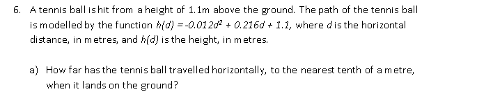 6. Atennis ball is hit from a height of 1.1m above the ground. The path of the tennis ball
ismodelled by the function h(d) = -0.012d? + 0.216d + 1.1, where dis the horizontal
distance, in metres, and h(d) is the height, in metres.
a) How far has the tennis ball travelled horizontally, to the nearest tenth of a metre,
when it lands on the ground?
