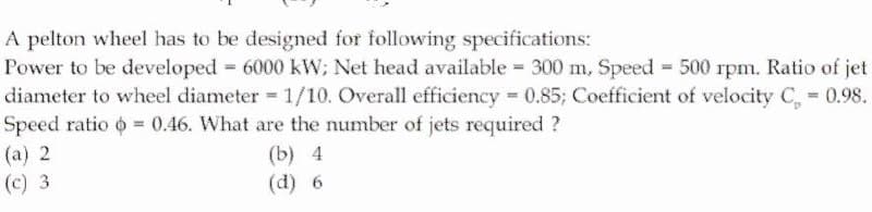 A pelton wheel has to be designed for following specifications:
Power to be developed 6000 kW; Net head available 300 m, Speed 500 rpm. Ratio of jet
diameter to wheel diameter =1/10. Overall efficiency 0.85; Coefficient of velocity C, 0.98.
Speed ratio o = 0.46. What are the number of jets required ?
(a) 2
(b) 4
(d) 6
(c) 3
