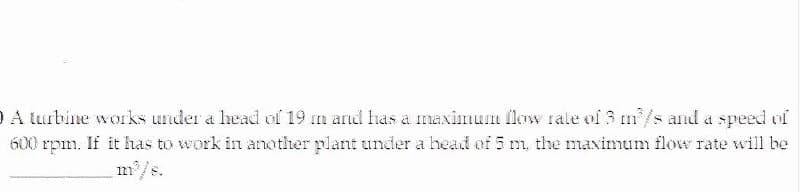 O A lurbine works under a head of 19 m ard has a maximum flow rale of 3 m/s and a speed of
600 rpm. If it has to work in another plant under a head of 5 m, the maximum flow rate will be
m/s.
