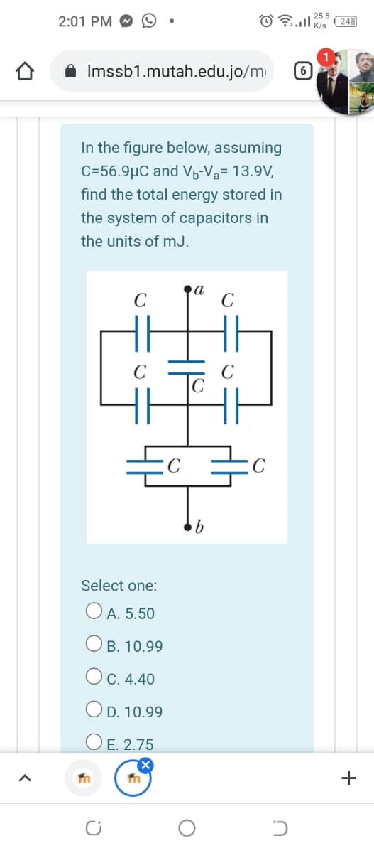 2:01 PM O
25.5
(24
A Imssb1.mutah.edu.jo/m
6
In the figure below, assuming
C=56.9µC and Vp-Va= 13.9V,
find the total energy stored in
the system of capacitors in
the units of mJ.
Lin
C
Select one:
O A. 5.50
B. 10.99
Ос. 4.40
O D. 10.99
ОЕ. 2.75
+
