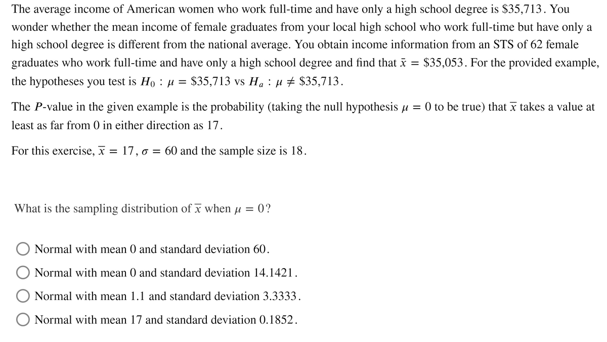 The average income of American women who work full-time and have only a high school degree is $35,713. You
wonder whether the mean income of female graduates from your local high school who work full-time but have only a
high school degree is different from the national average. You obtain income information from an STS of 62 female
graduates who work full-time and have only a high school degree and find that x =
$35,053. For the provided example,
the hypotheses you test is Ho : µ = $35,713 vs Ha : µ + $35,713.
а
The P-value in the given example is the probability (taking the null hypothesis µ = 0 to be true) that x takes a value at
least as far from 0 in either direction as 17.
For this exercise, x = 17, o = 60 and the sample size is 18.
What is the sampling distribution of x when µ = 0?
Normal with mean 0 and standard deviation 60.
Normal with mean 0 and standard deviation 14.1421.
Normal with mean 1.1 and standard deviation 3.3333.
Normal with mean 17 and standard deviation 0.1852.
