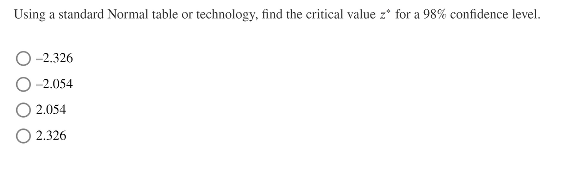 Using a standard Normal table or technology, find the critical value z* for a 98% confidence level.
-2.326
-2.054
2.054
2.326
