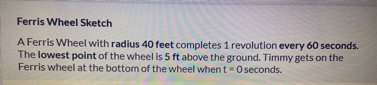 Ferris Wheel Sketch
A Ferris Wheel with radius 40 feet completes 1 revolution every 60 seconds.
The lowest point of the wheel is 5 ft above the ground. Timmy gets on the
Ferris wheel at the bottom of the wheel when t = 0 seconds.
