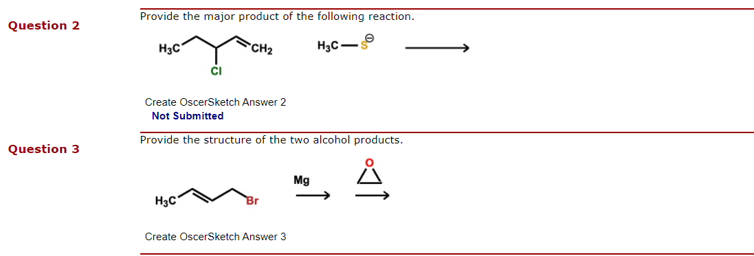 Provide the major product of the following reaction.
Question 2
H3C
CH2
H3C-
CI
Create OscerSketch Answer 2
Not Submitted
Provide the structure of the two alcohol products.
Question 3
Mg
H3C
Br
Create OscerSketch Answer 3
