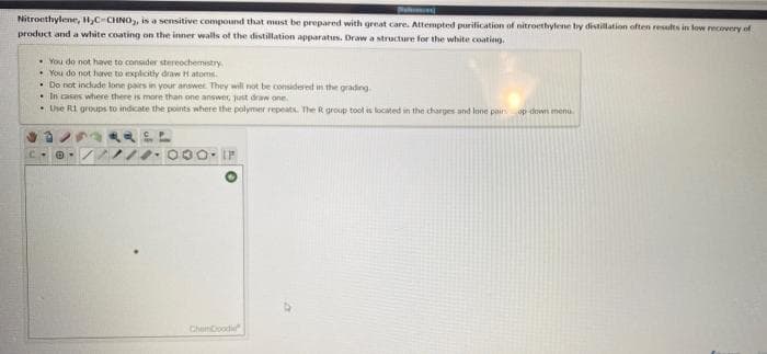 parce
Nitroethylene, 1,C-CHNO, is a sensitive compound that must be prepared with great care. Attempted purification of nitroethyfene by distillation often results in low ecovery of
product and a white coating on the inner walls of the distillation apparatus. Draw a structure for the white coating.
• You do not have to consider stereochemestry
• You do not have to explcitly draw H atoms.
• Do not incude lone pairs in your answer. They will not be considered in the grading
• In cases where there is more than one answer, just draw one.
• Use RI groups to indicate the points where the polymer repeats. The R group tool is located in the charges and lone pain
op down menu
ChanCood
