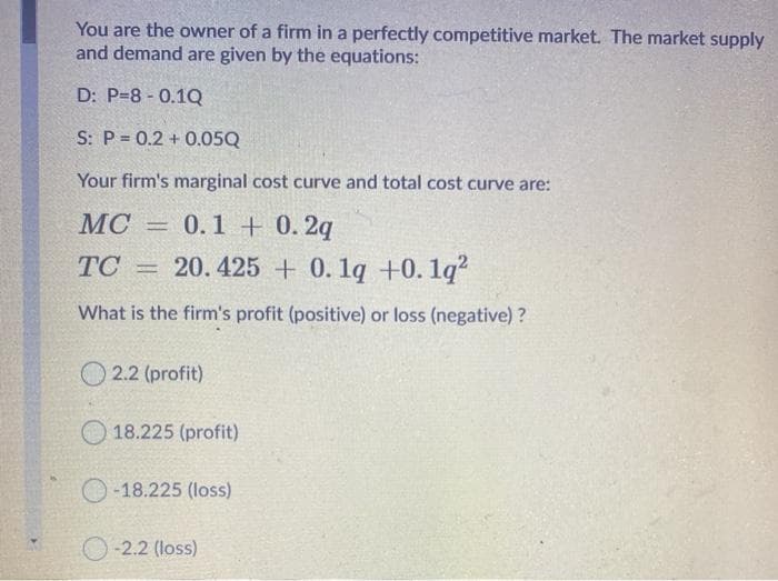 You are the owner of a firm in a perfectly competitive market. The market supply
and demand are given by the equations:
D: P=8 - 0.1Q
S: P = 0.2 + 0.05Q
Your firm's marginal cost curve and total cost curve are:
MC = 0.1 + 0. 2q
TC = 20.425 + 0. 1q +0.1q?
What is the firm's profit (positive) or loss (negative) ?
O 2.2 (profit)
O 18.225 (profit)
O -18.225 (loss)
-2.2 (loss)
