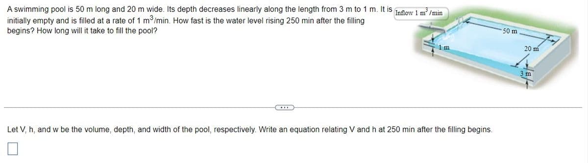 A swimming pool is 50 m long and 20 m wide. Its depth decreases linearly along the length from 3 m to 1 m. It is infiow 1 m'/min
initially empty and is filled at a rate of 1 m /min. How fast is the water level rising 250 min after the filling
50 m
begins? How long will it take to fill the pool?
20 m
1 m
3 m
Let V, h, and w be the volume, depth, and width of the pool, respectively. Write an equation relating V and h at 250 min after the filling begins.
