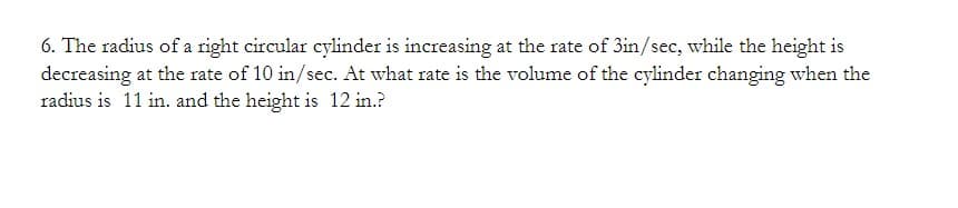 6. The radius of a right circular cylinder is increasing at the rate of 3in/sec, while the height is
decreasing at the rate of 10 in/sec. At what rate is the volume of the cylinder changing when the
radius is 11 in. and the height is 12 in.?
