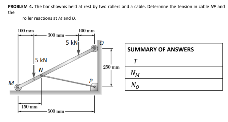 PROBLEM 4. The bar shownis held at rest by two rollers and a cable. Determine the tension in cable NP and
the
roller reactions at M and O.
100 mm
100 mm
- 300 mm
5 kN
SUMMARY OF ANSWERS
5 kN
250 mm
N
NM
M
P
No
150 mm
500 mm
