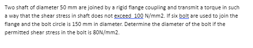 Two shaft of diameter 50 mm are joined by a rigid flange coupling and transmit a torque in such
a way that the shear stress in shaft does not exceed 100 N/mm2. If six bolt are used to join the
flange and the bolt circle is 150 mm in diameter. Determine the diameter of the bolt if the
permitted shear stress in the bolt is 80N/mm2.
