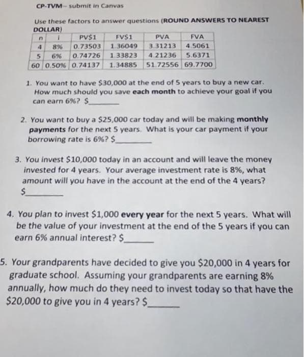 CP-TVM-submit in Canvas
Use these factors to answer questions (ROUND ANSWERS TO NEAREST
DOLLAR)
FV$1
PVA
FVA
4
1.36049 3.31213
4.5061
5
6%
0.74726 1.33823 4.21236 5.6371
60 0.50% 0.74137 1.34885 51.72556 69.7700
n
i
8%
PV$1
0.73503
1. You want to have $30,000 at the end of 5 years to buy a new car.
How much should you save each month to achieve your goal if you
can earn 6% ? $
2. You want to buy a $25,000 car today and will be making monthly
payments for the next 5 years. What is your car payment if your
borrowing rate is 6%? $_
3. You invest $10,000 today in an account and will leave the money
invested for 4 years. Your average investment rate is 8%, what
amount will you have in the account at the end of the 4 years?
$
4. You plan to invest $1,000 every year for the next 5 years. What will
be the value of your investment at the end of the 5 years if you can
earn 6% annual interest? $_
5. Your grandparents have decided to give you $20,000 in 4 years for
graduate school. Assuming your grandparents are earning 8%
annually, how much do they need to invest today so that have the
$20,000 to give you in 4 years? $_