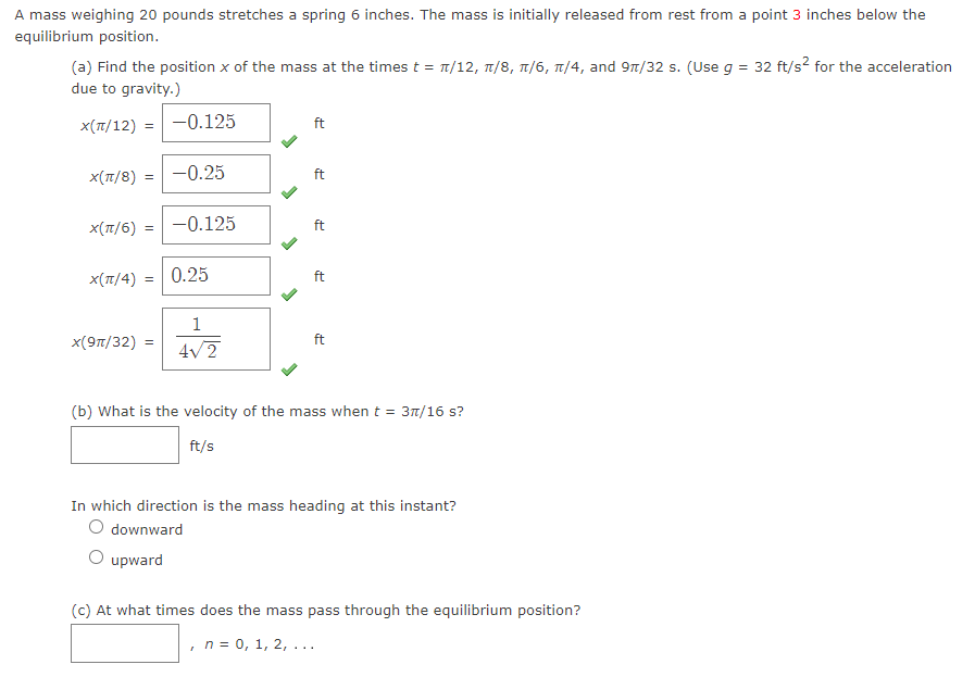 **Title: Oscillatory Motion of a Spring-Mass System**

A mass weighing 20 pounds stretches a spring 6 inches. The mass is initially released from rest from a point 3 inches below the equilibrium position.

**(a) Determining the Position of the Mass**

Find the position \( x \) of the mass at the specified times: \( t = \pi/12, \pi/8, \pi/6, \pi/4, \) and \( 9\pi/32 \) seconds. (Use \( g = 32 \, \text{ft/s}^2 \) for the acceleration due to gravity.)

- \( x(\pi/12) = -0.125 \, \text{ft} \) ✔️
- \( x(\pi/8) = -0.25 \, \text{ft} \) ✔️
- \( x(\pi/6) = -0.125 \, \text{ft} \) ✔️
- \( x(\pi/4) = 0.25 \, \text{ft} \) ✔️
- \( x(9\pi/32) = \frac{1}{4\sqrt{2}} \, \text{ft} \) ✔️

**(b) Velocity of the Mass**

- What is the velocity of the mass when \( t = 3\pi/16 \, \text{s}? \)

\[\_\_\_\_\_\_\_\_\_ \, \text{ft/s}\]

- In which direction is the mass heading at this instant?
  - [ ] downward
  - [ ] upward

**(c) Equilibrium Position**

At what times does the mass pass through the equilibrium position?

\[ n = 0, 1, 2, \ldots \] 

---

**Explanation:**

This problem involves analyzing the simple harmonic motion of a mass-spring system. Each part of the task aims to deduce different aspects of this motion, including the position and velocity at specific times, as well as moments when the system passes through equilibrium.