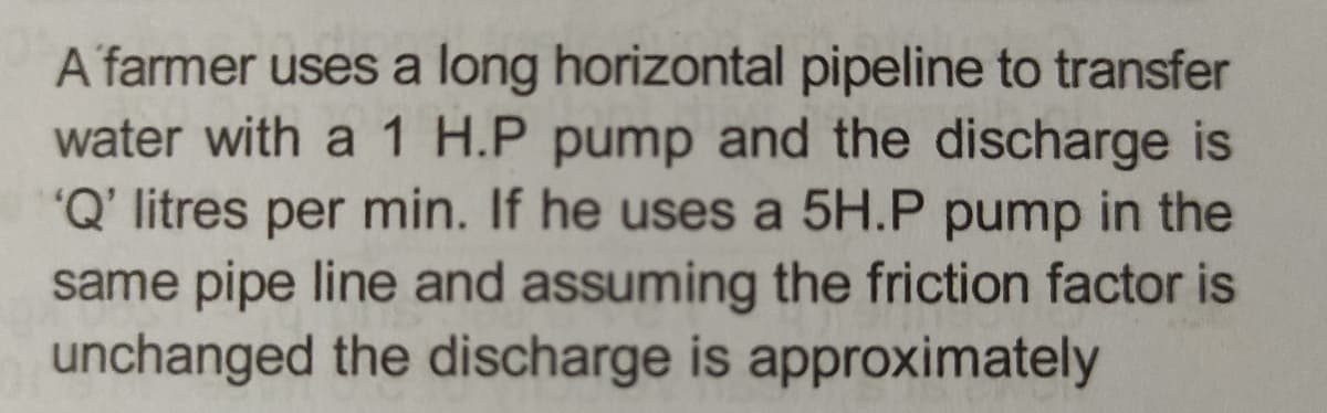 A farmer uses a long horizontal pipeline to transfer
water with a 1 H.P pump and the discharge is
'Q' litres per min. If he uses a 5H.P pump in the
same pipe line and assuming the friction factor is
unchanged the discharge is approximately