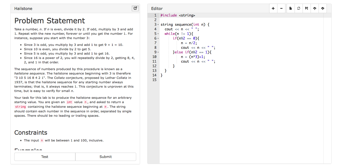 Hailstone
Editor
1 #include <string>
Problem Statement
Take a number, n. If n is even, divide it by 2. If odd, multiply by 3 and add
1. Repeat with the new number, forever or until you get the number 1. For
instance, suppose you start with the number 3:
3 string sequence(int n) f
4 cout <<n <<"";
5- whileCn-1)
6
7
if(n%2-0)(
Since 3 is odd, you multiply by 3 and add 1 to get 9+1-10
Since 10 is even, you divide by 2 to get 5
Since 5 is odd, you multiply by 3 and add 1 to get 16
Since 16 is a power of 2, you will repeatedly divide by 2, getting 8, 4,
2, and 1 in that order
cout << n<<""
}else if(n%2-1)(
10
cout << n<<""
The sequence of numbers produced by this procedure is known as a
hailstone sequence. The hailstone sequence beginning with 3 is therefore
"3 10 5 16 8 4 21". The Collatz conjecture, proposed by Lothar Collatz in
1937, is that the hailstone sequence for any starting number always
terminates; that is, it always reaches 1. This conjecture is unproven at this
time, but is easy to verify for small n
12
13
14
15
Your task for this lab is to produce the hailstone sequence for an arbitrary
starting value. You are given an int value n, and asked to return a
string containing the hailstone sequence beginning at n. The string
should contain each number in the sequence in order, separated by single
spaces. There should be no leading or trailing spaces
Constraints
. The input n will be between 1 and 100, inclusive
Test
Submit
