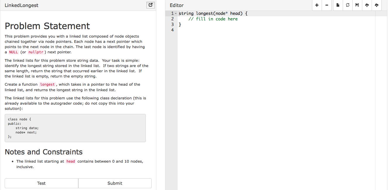 LinkedLongest
Editor
1 string longest(node* head)
ill in code here
Problem Statement
4
This problem provides you with a linked list composed of node objects
chained together via node pointers. Each node has a next pointer which
points to the next node in the chain. The last node is identified by having
a NULL (or nullptr) next pointer.
The linked lists for this problem store string data. Your task is simple
identify the longest string stored in the linked list. If two strings are of the
same length, return the string that occurred earlier in the linked list. If
the linked list is empty, return the empty string
Create a function longest, which takes in a pointer to the head of the
linked list, and returns the longest string in the linked list
The linked lists for this problem use the following class declaration (this is
already available to the autograder code; do not copy this into your
solution)
class node
public:
string data;
node* next;
J:
Notes and Constraints
. The linked list starting at head contains between 0 and 10 nodes,
inclusive
Test
Submit
