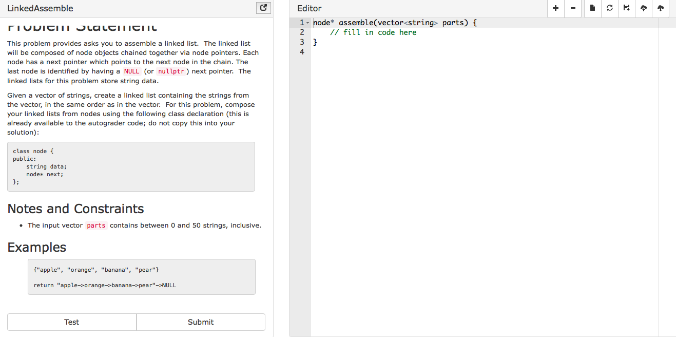 LinkedAssemble
Editor
1 node* assemble(vector<string parts)
//fill in code here
This problem provides asks you to assemble a linked list. The linked list
will be composed of node objects chained together via node pointers. Each
node has a next pointer which points to the next node in the chain. The
last node is identified by having a NULL (or nullptr) next pointer. The
linked lists for this problem store string data
4
Given a vector of strings, create a linked list containing the strings from
the vector, in the same order as in the vector. For this problem, compose
your linked lists from nodes using the following class declaration (this is
already available to the autograder code; do not copy this into your
solution)
class node
public:
string data;
node* next;
d:
Notes and Constraints
. The input vector parts contains between 0 and 50 strings, inclusive
Examples
["apple", "orange", "banana", "pear"
return "apple->orange->banana->pear-NULL
Test
Submit
