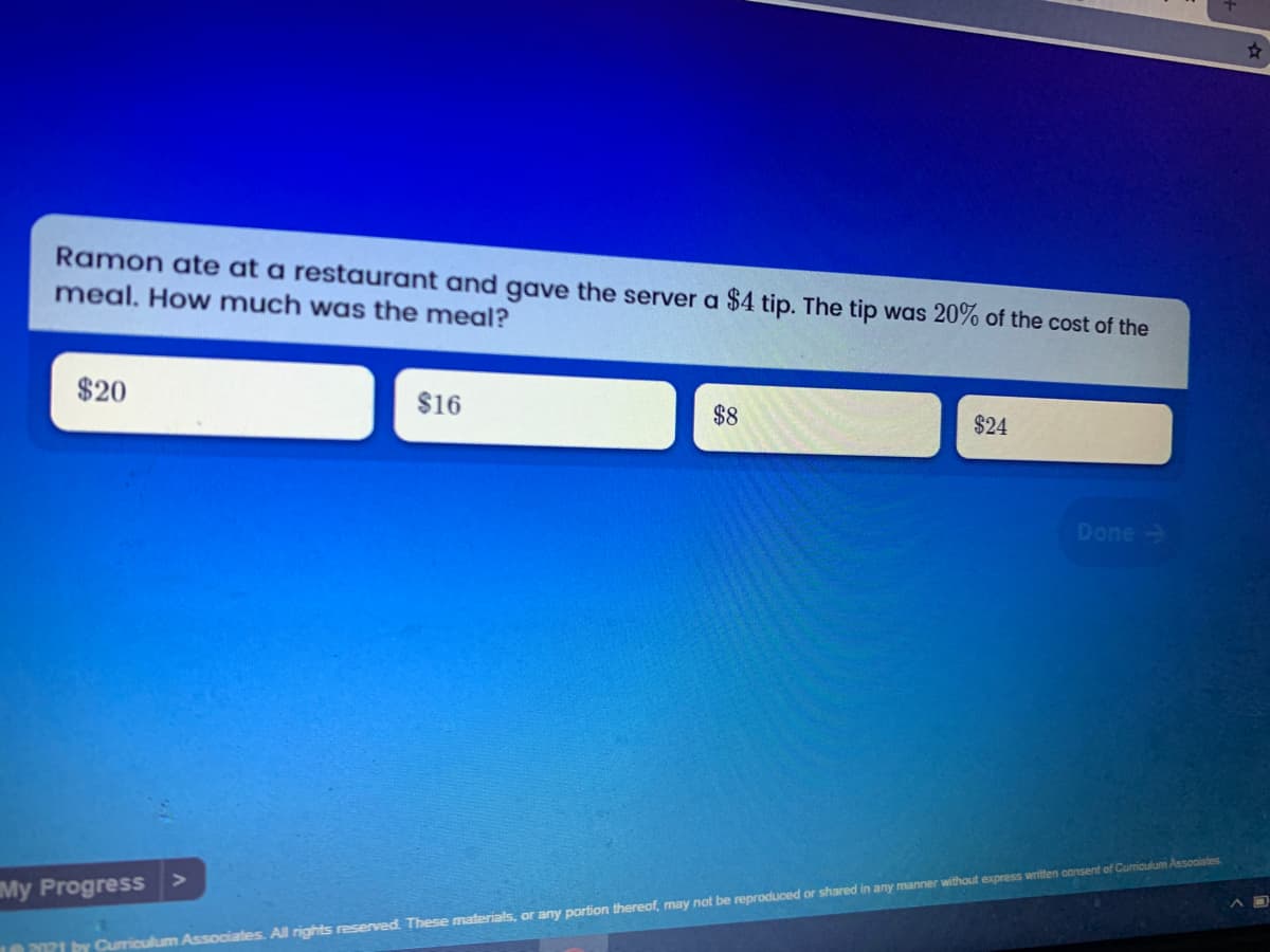 Ramon ate at a restaurant and gave the server a $4 tip. The tip was 20% of the cost of the
meal. How much was the meal?
$20
$16
$8
$24
Done ->
My Progress
1 by Curriculum Associates. All rights reserved. These materials, or any portion thereof, may not be reproduced or shared in any manner without express written consent of Cumiculum Associates.
