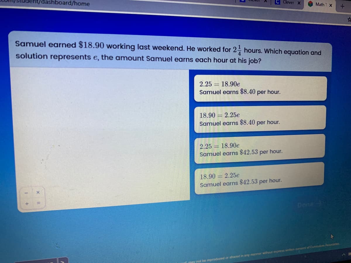 dashboard/home
Clever x
Math 1 x
Samuel earned $18.90 working last weekend. He worked for 2 hours. Which equation and
solution represents e, the amount Samuel earns each hour at his job?
2.25 = 18.90e
Samuel earns $8.40 per hour.
18.90 = 2.25e
Samuel earns $8.40 per hour.
2.25 = 18.90e
Samuel earns $42.53 per hour.
18.90 = 2.25e
Samuel earns $42.53 per hour.
Done
may not be reproduced or shared in any manner without express written consent of Cumiculum Associates
