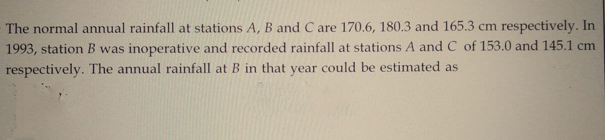 The normal annual rainfall at stations A, B and C are 170.6, 180.3 and 165.3 cm respectively. In
1993, station B was inoperative and recorded rainfall at stations A and C of 153.0 and 145.1 cm
respectively. The annual rainfall at B in that year could be estimated as