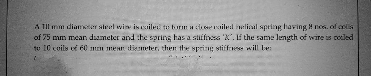 A 10 mm diameter steel wire is coiled to form a close coiled helical spring having 8 nos. of coils
of 75 mm mean diameter and the spring has a stiffness 'K'. If the same length of wire is coiled
to 10 coils of 60 mm mean diameter, then the spring stiffness will be:
71