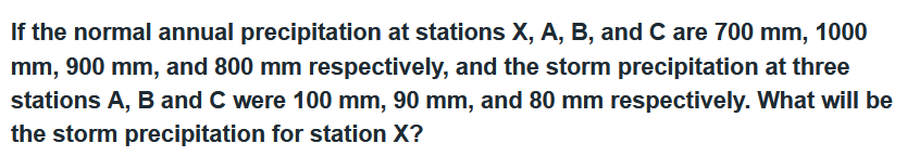 If the normal annual precipitation at stations X, A, B, and C are 700 mm, 1000
mm, 900 mm, and 800 mm respectively, and the storm precipitation at three
stations A, B and C were 100 mm, 90 mm, and 80 mm respectively. What will be
the storm precipitation for station X?