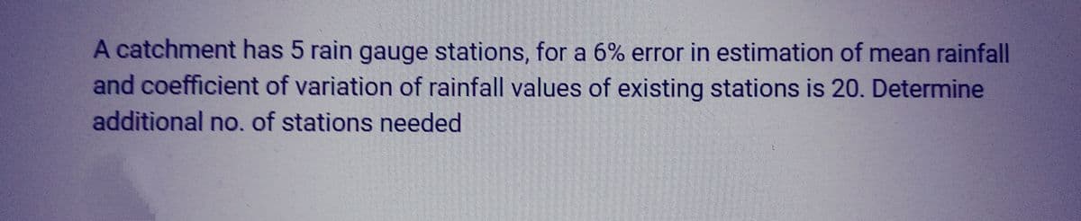 A catchment has 5 rain gauge stations, for a 6% error in estimation of mean rainfall
and coefficient of variation of rainfall values of existing stations is 20. Determine
additional no. of stations needed