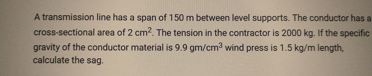 A transmission line has a span of 150 m between level supports. The conductor has a
cross-sectional area of 2 cm². The tension in the contractor is 2000 kg. If the specific
gravity of the conductor material is 9.9 gm/cm³ wind press is 1.5 kg/m length,
calculate the sag.