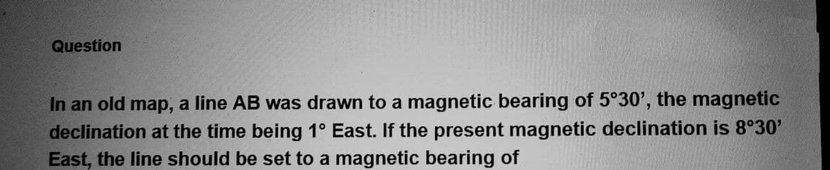 Question
In an old map, a line AB was drawn to a magnetic bearing of 5°30', the magnetic
declination at the time being 1° East. If the present magnetic declination is 8°30'
East, the line should be set to a magnetic bearing of