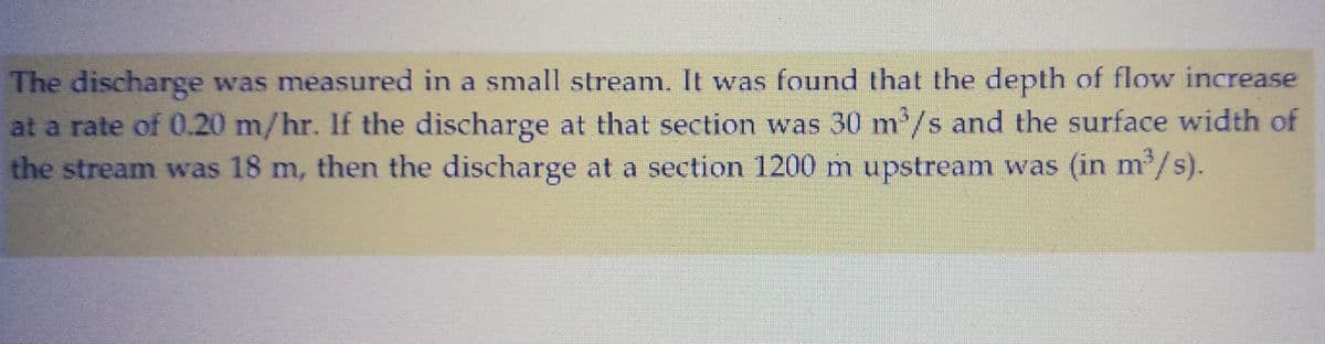 The discharge was measured in a small stream. It was found that the depth of flow increase
at a rate of 0.20 m/hr. If the discharge at that section was 30 m³/s and the surface width of
the stream was 18 m, then the discharge at a section 1200 m upstream was (in m³/s).