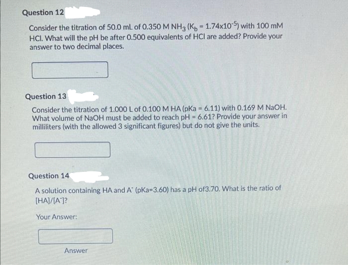 Question 12
Consider the titration of 50.0 mL of 0.350 M NH3 (K, = 1.74x105) with 100 mM
HCI. What will the pH be after 0.500 equivalents of HCl are added? Provide your
answer to two decimal places.
Question 13
Consider the titration of 1.000 L of 0.100 M HA (pKa = 6.11) with 0.169 M NaOH.
What volume of NaOH must be added to reach pH = 6.61? Provide your answer in
milliliters (with the allowed 3 significant figures) but do not give the units.
%3D
%3!
Question 14
A solution containing HA and A (pKa=3.60) has a pH of3.70. What is the ratio of
[HAJ/[A']?
Your Answer:
Answer
