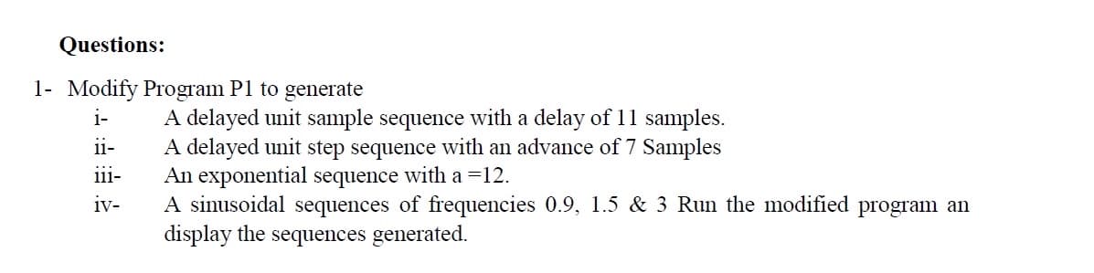 Questions:
1- Modify Program P1 to generate
i-
ii-
111-
iv-
A delayed unit sample sequence with a delay of 11 samples.
A delayed unit step sequence with an advance of 7 Samples
An exponential sequence with a =12.
A sinusoidal sequences of frequencies 0.9, 1.5 & 3 Run the modified program an
display the sequences generated.