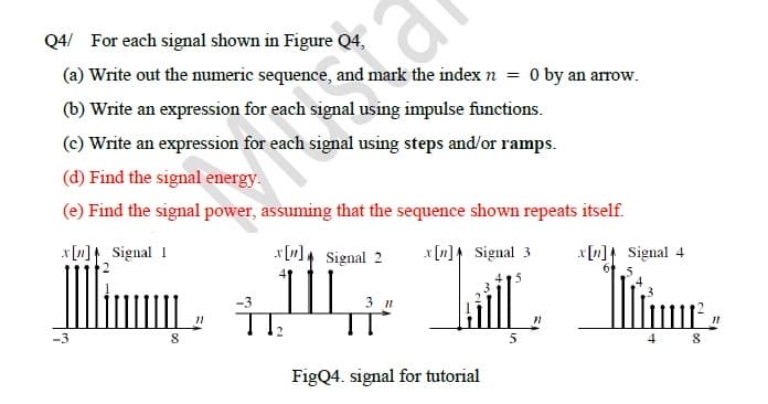 Q4/ For each signal shown in Figure Q4,
(a) Write out the numeric sequence, and mark the index n
(b) Write an expression for each signal using impulse functions.
(c) Write an expression for each signal using steps and/or ramps.
(d) Find the signal energy.
(e) Find the signal power, assuming that the sequence shown repeats itself.
x[n]
Signal 1
Signal 3
x[n] Signal 2
L+1441
FigQ4. signal for tutorial
-3
= 0 by an arrow.
8
-3
5
5
x[n] Signal 4
6
8